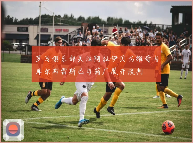 罗马俱乐部关注阿拉伊贝戈维奇与库尔布雷斯已与药厂展开谈判