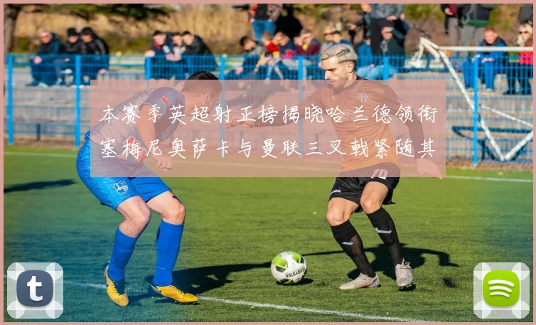本赛季英超射正榜揭晓哈兰德领衔塞梅尼奥萨卡与曼联三叉戟紧随其后