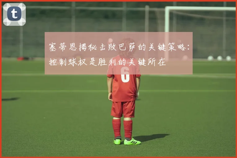 塞蒂恩揭秘击败巴萨的关键策略：控制球权是胜利的关键所在
