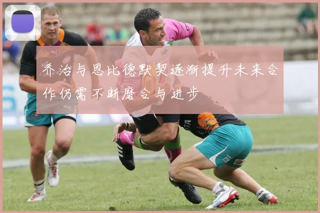 乔治与恩比德默契逐渐提升未来合作仍需不断磨合与进步