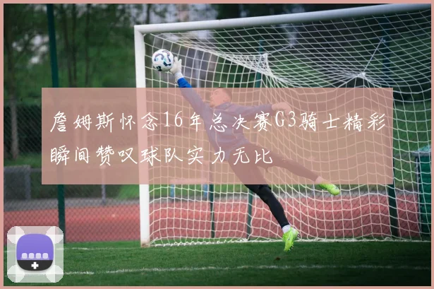 詹姆斯怀念16年总决赛G3骑士精彩瞬间赞叹球队实力无比