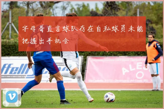 字母哥直言球队存在自私球员未能把握出手机会