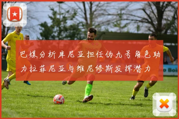 巴媒分析库尼亚担任伪九号角色助力拉菲尼亚与维尼修斯发挥潜力