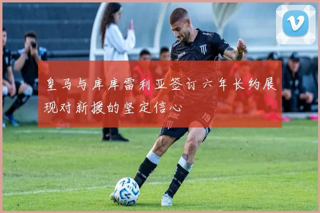 皇马与库库雷利亚签订六年长约展现对新援的坚定信心