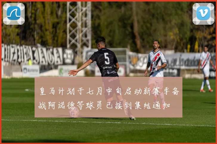皇马计划于七月中旬启动新赛季备战阿诺德等球员已接到集结通知