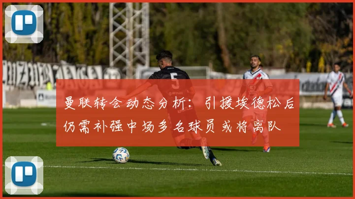曼联转会动态分析：引援埃德松后仍需补强中场多名球员或将离队