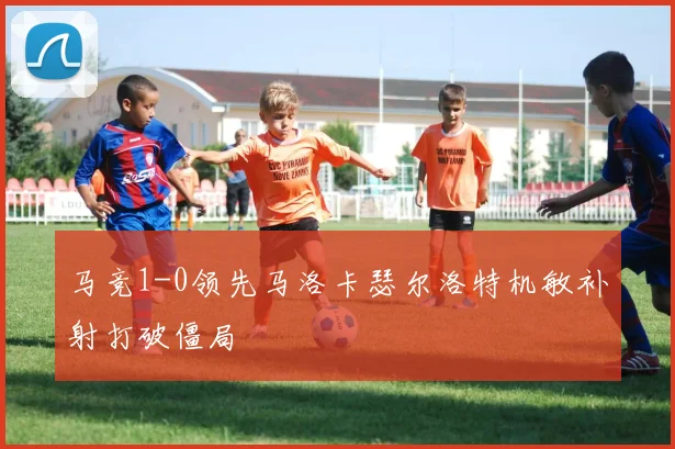 马竞1-0领先马洛卡瑟尔洛特机敏补射打破僵局