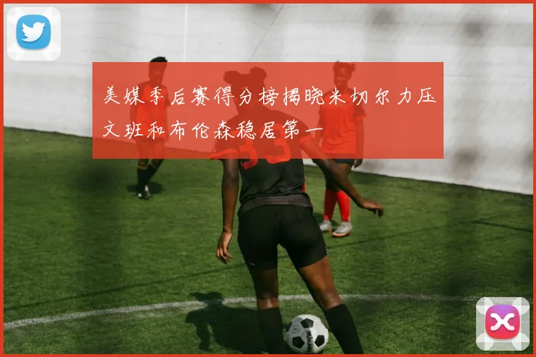 美媒季后赛得分榜揭晓米切尔力压文班和布伦森稳居第一