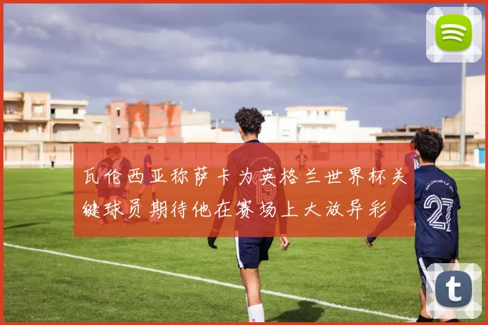 瓦伦西亚称萨卡为英格兰世界杯关键球员期待他在赛场上大放异彩