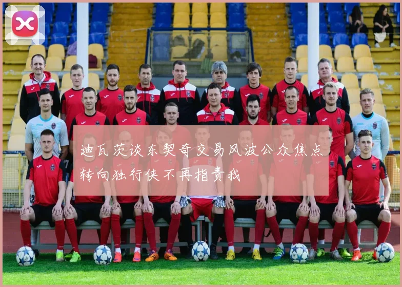 迪瓦茨谈东契奇交易风波公众焦点转向独行侠不再指责我