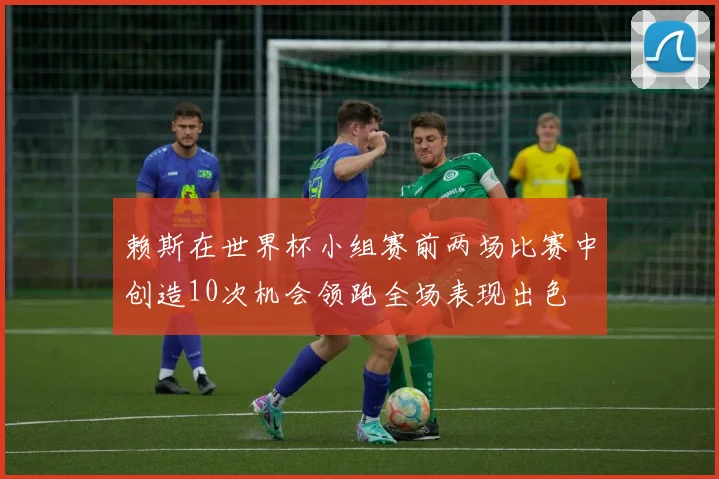 赖斯在世界杯小组赛前两场比赛中创造10次机会领跑全场表现出色