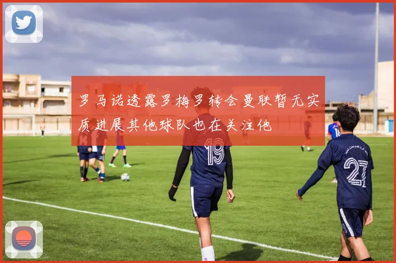 罗马诺透露罗梅罗转会曼联暂无实质进展其他球队也在关注他