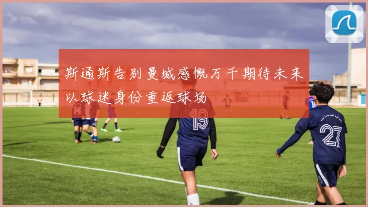 斯通斯告别曼城感慨万千期待未来以球迷身份重返球场