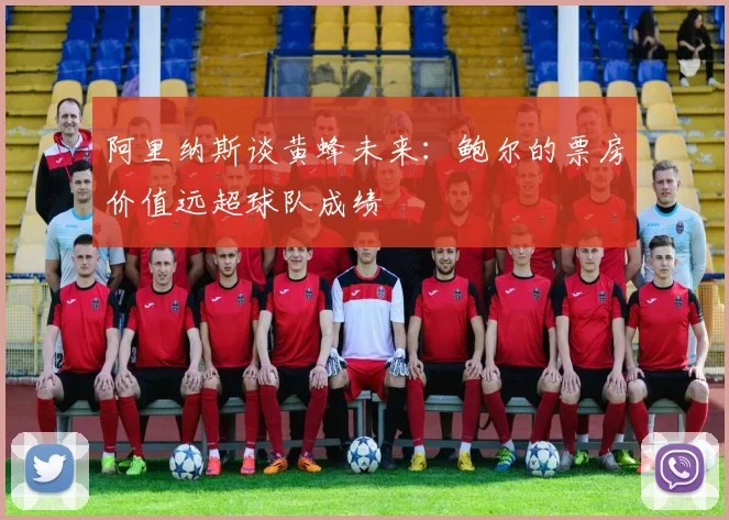 阿里纳斯谈黄蜂未来：鲍尔的票房价值远超球队成绩