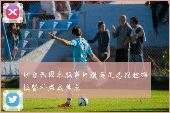 切尔西因水瓶事件遭英足总指控维拉替补席成焦点