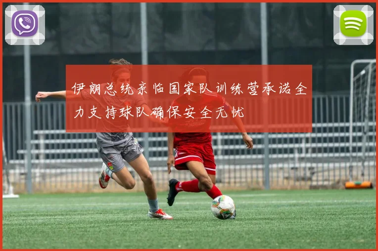 伊朗总统亲临国家队训练营承诺全力支持球队确保安全无忧