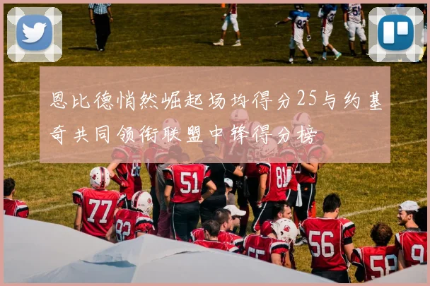 恩比德悄然崛起场均得分25与约基奇共同领衔联盟中锋得分榜