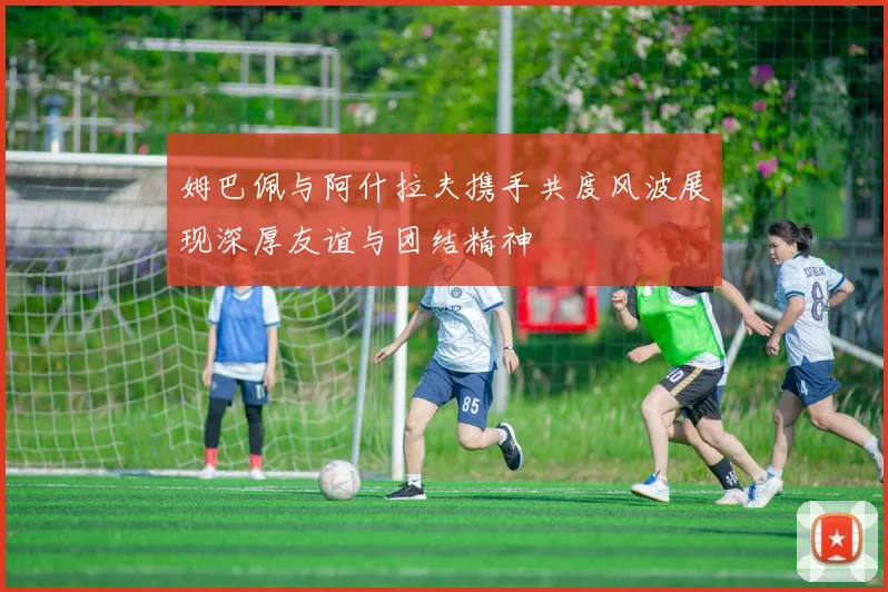 姆巴佩与阿什拉夫携手共度风波展现深厚友谊与团结精神