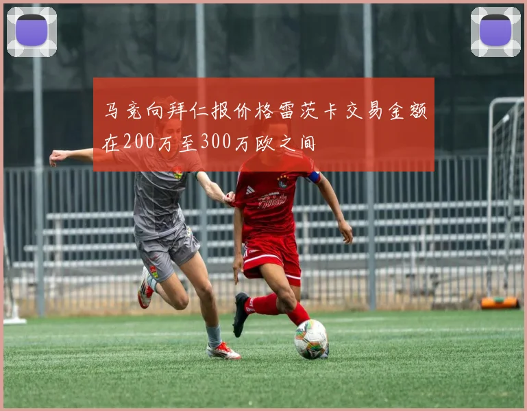 马竞向拜仁报价格雷茨卡交易金额在200万至300万欧之间