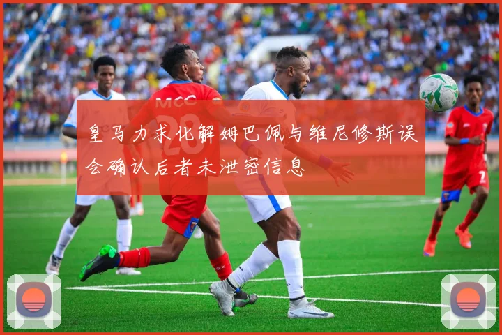 皇马力求化解姆巴佩与维尼修斯误会确认后者未泄密信息