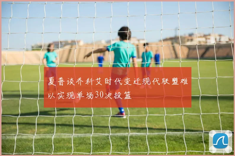 夏普谈乔科艾时代变迁现代联盟难以实现单场30次投篮