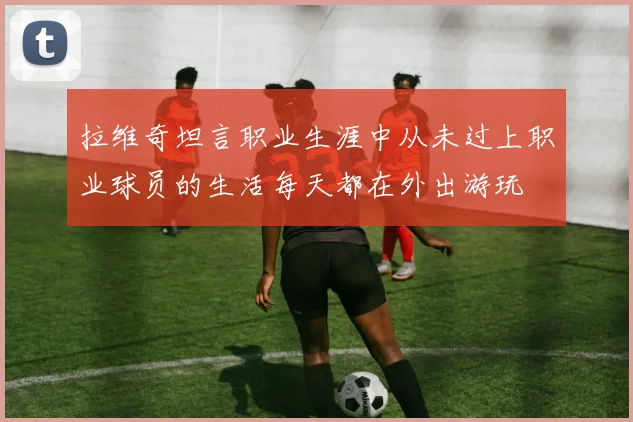 拉维奇坦言职业生涯中从未过上职业球员的生活每天都在外出游玩